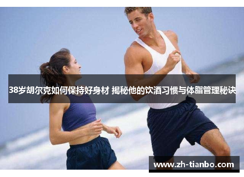 38岁胡尔克如何保持好身材 揭秘他的饮酒习惯与体脂管理秘诀